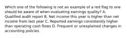 Which one of the following is not an example of a red flag to one should be aware of when evaluating earnings quality? A. Qualified audit report B. Net income this year is higher than net income from last year C. Reported earnings consistently higher than operating cash flows D. Frequent or unexplained changes in accounting policies