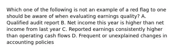 Which one of the following is not an example of a red flag to one should be aware of when evaluating earnings quality? A. Qualified audit report B. Net income this year is higher than net income from last year C. Reported earnings consistently higher than operating cash flows D. Frequent or unexplained changes in accounting policies