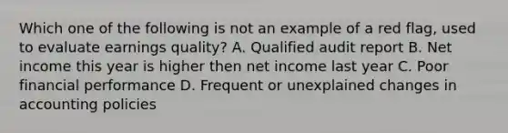 Which one of the following is not an example of a red flag, used to evaluate earnings quality? A. Qualified audit report B. Net income this year is higher then net income last year C. Poor financial performance D. Frequent or unexplained changes in accounting policies