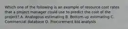 Which one of the following is an example of resource cost rates that a project manager could use to predict the cost of the project? A. Analogous estimating B. Bottom-up estimating C. Commercial database D. Procurement bid analysis