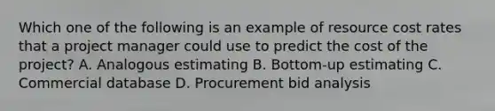 Which one of the following is an example of resource cost rates that a project manager could use to predict the cost of the project? A. Analogous estimating B. Bottom-up estimating C. Commercial database D. Procurement bid analysis