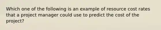 Which one of the following is an example of resource cost rates that a project manager could use to predict the cost of the project?