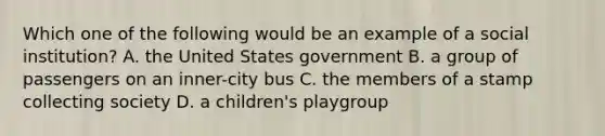 Which one of the following would be an example of a social institution? A. the United States government B. a group of passengers on an inner-city bus C. the members of a stamp collecting society D. a children's playgroup