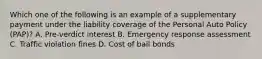 Which one of the following is an example of a supplementary payment under the liability coverage of the Personal Auto Policy (PAP)? A. Pre-verdict interest B. Emergency response assessment C. Traffic violation fines D. Cost of bail bonds