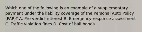 Which one of the following is an example of a supplementary payment under the liability coverage of the Personal Auto Policy (PAP)? A. Pre-verdict interest B. Emergency response assessment C. Traffic violation fines D. Cost of bail bonds