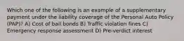 Which one of the following is an example of a supplementary payment under the liability coverage of the Personal Auto Policy (PAP)? A) Cost of bail bonds B) Traffic violation fines C) Emergency response assessment D) Pre-verdict interest