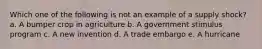 Which one of the following is not an example of a supply shock? a. A bumper crop in agriculture b. A government stimulus program c. A new invention d. A trade embargo e. A hurricane