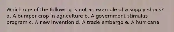 Which one of the following is not an example of a supply shock? a. A bumper crop in agriculture b. A government stimulus program c. A new invention d. A trade embargo e. A hurricane