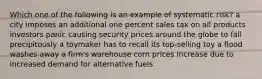 Which one of the following is an example of systematic risk? a city imposes an additional one percent sales tax on all products investors panic causing security prices around the globe to fall precipitously a toymaker has to recall its top-selling toy a flood washes away a firm's warehouse corn prices increase due to increased demand for alternative fuels