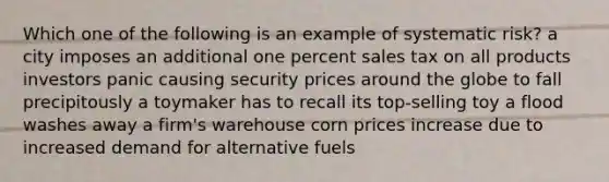 Which one of the following is an example of systematic risk? a city imposes an additional one percent sales tax on all products investors panic causing security prices around the globe to fall precipitously a toymaker has to recall its top-selling toy a flood washes away a firm's warehouse corn prices increase due to increased demand for alternative fuels