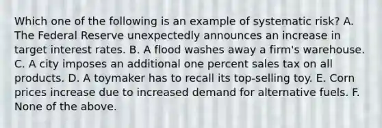 Which one of the following is an example of systematic risk? A. The Federal Reserve unexpectedly announces an increase in target interest rates. B. A flood washes away a firm's warehouse. C. A city imposes an additional one percent sales tax on all products. D. A toymaker has to recall its top-selling toy. E. Corn prices increase due to increased demand for alternative fuels. F. None of the above.