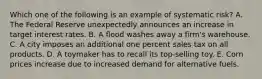 Which one of the following is an example of systematic risk? A. The Federal Reserve unexpectedly announces an increase in target interest rates. B. A flood washes away a firm's warehouse. C. A city imposes an additional one percent sales tax on all products. D. A toymaker has to recall its top-selling toy. E. Corn prices increase due to increased demand for alternative fuels.