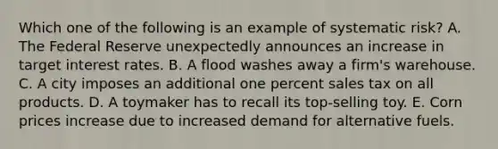 Which one of the following is an example of systematic risk? A. The Federal Reserve unexpectedly announces an increase in target interest rates. B. A flood washes away a firm's warehouse. C. A city imposes an additional one percent sales tax on all products. D. A toymaker has to recall its top-selling toy. E. Corn prices increase due to increased demand for alternative fuels.