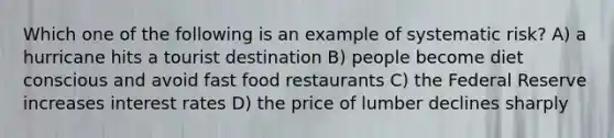 Which one of the following is an example of systematic risk? A) a hurricane hits a tourist destination B) people become diet conscious and avoid fast food restaurants C) the Federal Reserve increases interest rates D) the price of lumber declines sharply