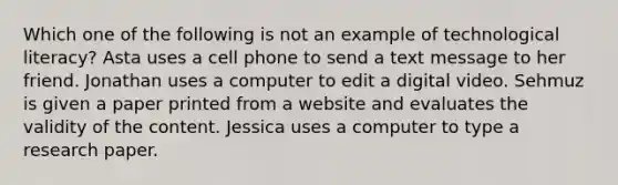 Which one of the following is not an example of technological literacy? Asta uses a cell phone to send a text message to her friend. Jonathan uses a computer to edit a digital video. Sehmuz is given a paper printed from a website and evaluates the validity of the content. Jessica uses a computer to type a research paper.