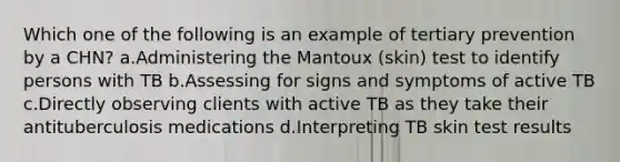 Which one of the following is an example of tertiary prevention by a CHN? a.Administering the Mantoux (skin) test to identify persons with TB b.Assessing for signs and symptoms of active TB c.Directly observing clients with active TB as they take their antituberculosis medications d.Interpreting TB skin test results