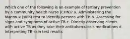 Which one of the following is an example of tertiary prevention by a community health nurse (CHN)? a. Administering the Mantoux (skin) test to identify persons with TB b. Assessing for signs and symptoms of active TB c. Directly observing clients with active TB as they take their antituberculosis medications d. Interpreting TB skin test results