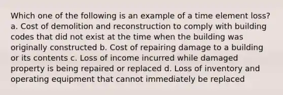 Which one of the following is an example of a time element loss? a. Cost of demolition and reconstruction to comply with building codes that did not exist at the time when the building was originally constructed b. Cost of repairing damage to a building or its contents c. Loss of income incurred while damaged property is being repaired or replaced d. Loss of inventory and operating equipment that cannot immediately be replaced