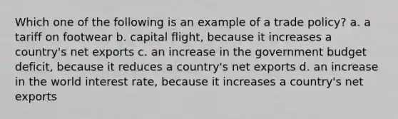 Which one of the following is an example of a trade policy? a. a tariff on footwear b. capital flight, because it increases a country's net exports c. an increase in the government budget deficit, because it reduces a country's net exports d. an increase in the world interest rate, because it increases a country's net exports