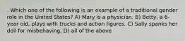 . Which one of the following is an example of a traditional gender role in the United States? A) Mary is a physician. B) Betty, a 6-year old, plays with trucks and action figures. C) Sally spanks her doll for misbehaving. D) all of the above