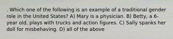 . Which one of the following is an example of a traditional gender role in the United States? A) Mary is a physician. B) Betty, a 6-year old, plays with trucks and action figures. C) Sally spanks her doll for misbehaving. D) all of the above