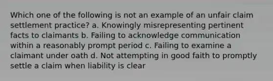 Which one of the following is not an example of an unfair claim settlement practice? a. Knowingly misrepresenting pertinent facts to claimants b. Failing to acknowledge communication within a reasonably prompt period c. Failing to examine a claimant under oath d. Not attempting in good faith to promptly settle a claim when liability is clear