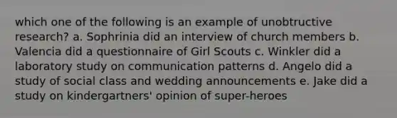 which one of the following is an example of unobtructive research? a. Sophrinia did an interview of church members b. Valencia did a questionnaire of Girl Scouts c. Winkler did a laboratory study on communication patterns d. Angelo did a study of social class and wedding announcements e. Jake did a study on kindergartners' opinion of super-heroes