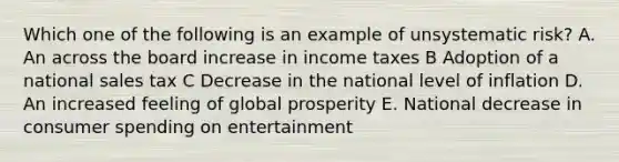 Which one of the following is an example of unsystematic risk? A. An across the board increase in income taxes B Adoption of a national sales tax C Decrease in the national level of inflation D. An increased feeling of global prosperity E. National decrease in consumer spending on entertainment