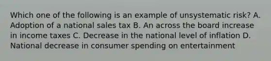 Which one of the following is an example of unsystematic risk? A. Adoption of a national sales tax B. An across the board increase in income taxes C. Decrease in the national level of inflation D. National decrease in consumer spending on entertainment