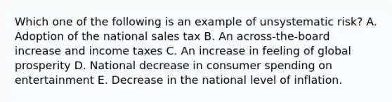 Which one of the following is an example of unsystematic risk? A. Adoption of the national sales tax B. An across-the-board increase and income taxes C. An increase in feeling of global prosperity D. National decrease in consumer spending on entertainment E. Decrease in the national level of inflation.