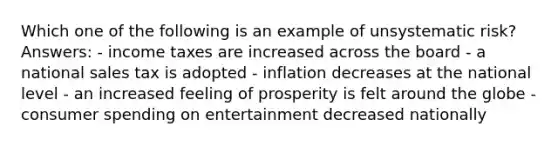 Which one of the following is an example of unsystematic risk? Answers: - income taxes are increased across the board - a national sales tax is adopted - inflation decreases at the national level - an increased feeling of prosperity is felt around the globe - consumer spending on entertainment decreased nationally