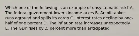 Which one of the following is an example of unsystematic risk? A. The federal government lowers income taxes B. An oil tanker runs aground and spills its cargo C. Interest rates decline by one-half of one percent D. The inflation rate increases unexpectedly E. The GDP rises by .5 percent more than anticipated