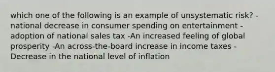 which one of the following is an example of unsystematic risk? -national decrease in consumer spending on entertainment -adoption of national sales tax -An increased feeling of global prosperity -An across-the-board increase in income taxes -Decrease in the national level of inflation