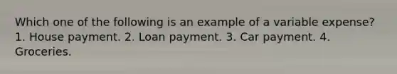 Which one of the following is an example of a variable expense? 1. House payment. 2. Loan payment. 3. Car payment. 4. Groceries.