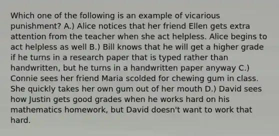 Which one of the following is an example of vicarious punishment? A.) Alice notices that her friend Ellen gets extra attention from the teacher when she act helpless. Alice begins to act helpless as well B.) Bill knows that he will get a higher grade if he turns in a research paper that is typed rather than handwritten, but he turns in a handwritten paper anyway C.) Connie sees her friend Maria scolded for chewing gum in class. She quickly takes her own gum out of her mouth D.) David sees how Justin gets good grades when he works hard on his mathematics homework, but David doesn't want to work that hard.