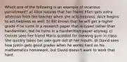 Which one of the following is an example of vicarious punishment? a) Alice notices that her friend Ellen gets extra attention from the teacher when she acts helpless. Alice begins to act helpless as well. b) Bill knows that he will get a higher grade if he turns in a research paper that is typed rather than handwritten, but he turns in a handwritten paper anyway. c) Connie sees her friend Maria scolded for chewing gum in class. She quickly takes her own gum out of her mouth. d) David sees how Justin gets good grades when he works hard on his mathematics homework, but David doesn't want to work that hard.