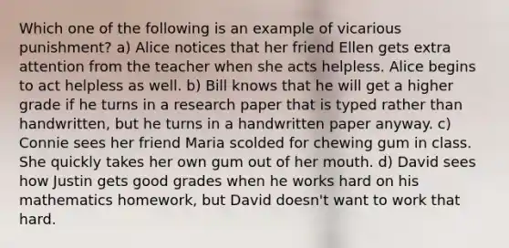 Which one of the following is an example of vicarious punishment? a) Alice notices that her friend Ellen gets extra attention from the teacher when she acts helpless. Alice begins to act helpless as well. b) Bill knows that he will get a higher grade if he turns in a research paper that is typed rather than handwritten, but he turns in a handwritten paper anyway. c) Connie sees her friend Maria scolded for chewing gum in class. She quickly takes her own gum out of her mouth. d) David sees how Justin gets good grades when he works hard on his mathematics homework, but David doesn't want to work that hard.