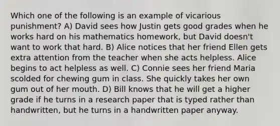 Which one of the following is an example of vicarious punishment? A) David sees how Justin gets good grades when he works hard on his mathematics homework, but David doesn't want to work that hard. B) Alice notices that her friend Ellen gets extra attention from the teacher when she acts helpless. Alice begins to act helpless as well. C) Connie sees her friend Maria scolded for chewing gum in class. She quickly takes her own gum out of her mouth. D) Bill knows that he will get a higher grade if he turns in a research paper that is typed rather than handwritten, but he turns in a handwritten paper anyway.