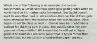 Which one of the following is an example of vicarious punishment? a. David sees how Justin gets good grades when he works hard on his mathematics homework, but David doesn't want to work that hard. b. Alice notices that her friend Ellen gets extra attention from the teacher when she acts helpless. Alice begins to act helpless as well. c. Connie sees her friend Maria scolded for chewing gum in class. She quickly takes her own gum out of her mouth d. Bill knows that he will get a higher grade if he turns in a research paper that is typed rather than handwritten, but he turns in a handwritten paper anyway.