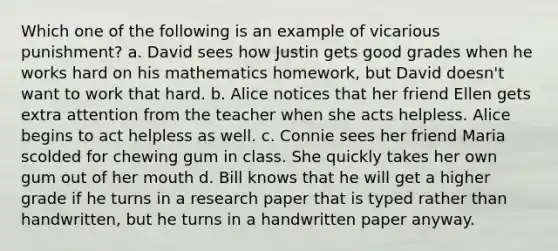 Which one of the following is an example of vicarious punishment? a. David sees how Justin gets good grades when he works hard on his mathematics homework, but David doesn't want to work that hard. b. Alice notices that her friend Ellen gets extra attention from the teacher when she acts helpless. Alice begins to act helpless as well. c. Connie sees her friend Maria scolded for chewing gum in class. She quickly takes her own gum out of her mouth d. Bill knows that he will get a higher grade if he turns in a research paper that is typed rather than handwritten, but he turns in a handwritten paper anyway.