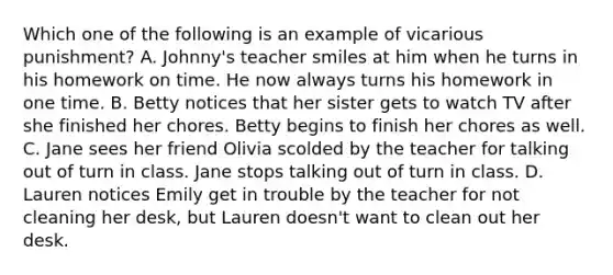 Which one of the following is an example of vicarious punishment? A. Johnny's teacher smiles at him when he turns in his homework on time. He now always turns his homework in one time. B. Betty notices that her sister gets to watch TV after she finished her chores. Betty begins to finish her chores as well. C. Jane sees her friend Olivia scolded by the teacher for talking out of turn in class. Jane stops talking out of turn in class. D. Lauren notices Emily get in trouble by the teacher for not cleaning her desk, but Lauren doesn't want to clean out her desk.