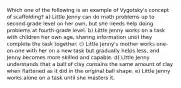 Which one of the following is an example of Vygotsky's concept of scaffolding? a) Little Jenny can do math problems up to second-grade level on her own, but she needs help doing problems at fourth-grade level. b) Little Jenny works on a task with children her own age, sharing information until they complete the task together. c) Little Jenny's mother works one-on-one with her on a new task but gradually helps less, and Jenny becomes more skilled and capable. d) Little Jenny understands that a ball of clay contains the same amount of clay when flattened as it did in the original ball shape. e) Little Jenny works alone on a task until she masters it.