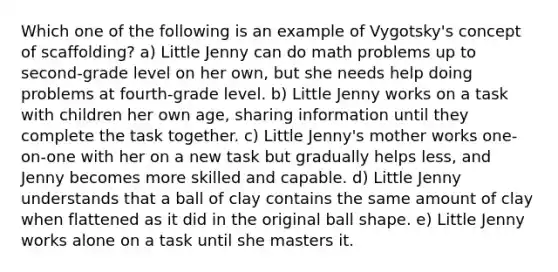 Which one of the following is an example of Vygotsky's concept of scaffolding? a) Little Jenny can do math problems up to second-grade level on her own, but she needs help doing problems at fourth-grade level. b) Little Jenny works on a task with children her own age, sharing information until they complete the task together. c) Little Jenny's mother works one-on-one with her on a new task but gradually helps less, and Jenny becomes more skilled and capable. d) Little Jenny understands that a ball of clay contains the same amount of clay when flattened as it did in the original ball shape. e) Little Jenny works alone on a task until she masters it.