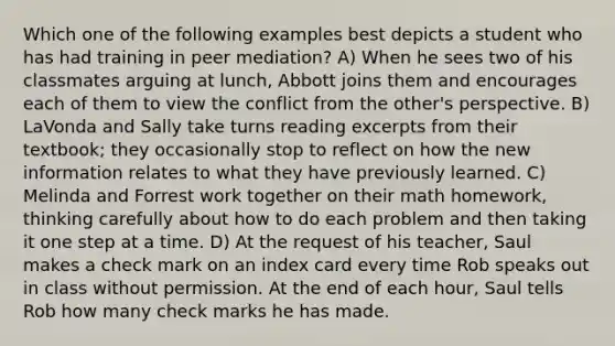 Which one of the following examples best depicts a student who has had training in peer mediation? A) When he sees two of his classmates arguing at lunch, Abbott joins them and encourages each of them to view the conflict from the other's perspective. B) LaVonda and Sally take turns reading excerpts from their textbook; they occasionally stop to reflect on how the new information relates to what they have previously learned. C) Melinda and Forrest work together on their math homework, thinking carefully about how to do each problem and then taking it one step at a time. D) At the request of his teacher, Saul makes a check mark on an index card every time Rob speaks out in class without permission. At the end of each hour, Saul tells Rob how many check marks he has made.