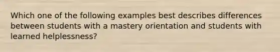 Which one of the following examples best describes differences between students with a mastery orientation and students with learned helplessness?