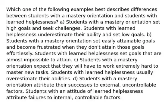 Which one of the following examples best describes differences between students with a mastery orientation and students with learned helplessness? a) Students with a mastery orientation set high goals and seek challenges. Students with learned helplessness underestimate their ability and set low goals. b) Students with a mastery orientation set easily attainable goals and become frustrated when they don't attain those goals effortlessly. Students with learned helplessness set goals that are almost impossible to attain. c) Students with a mastery orientation expect that they will have to work extremely hard to master new tasks. Students with learned helplessness usually overestimate their abilities. d) Students with a mastery orientation attribute their successes to external, uncontrollable factors. Students with an attitude of learned helplessness attribute failures to internal, controllable factors.