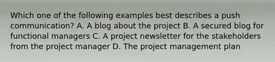 Which one of the following examples best describes a push communication? A. A blog about the project B. A secured blog for functional managers C. A project newsletter for the stakeholders from the project manager D. The project management plan