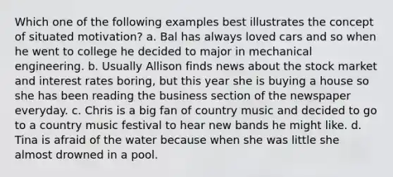 Which one of the following examples best illustrates the concept of situated motivation? a. Bal has always loved cars and so when he went to college he decided to major in mechanical engineering. b. Usually Allison finds news about the stock market and interest rates boring, but this year she is buying a house so she has been reading the business section of the newspaper everyday. c. Chris is a big fan of country music and decided to go to a country music festival to hear new bands he might like. d. Tina is afraid of the water because when she was little she almost drowned in a pool.