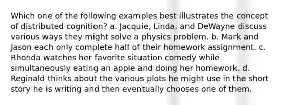 Which one of the following examples best illustrates the concept of distributed cognition? a. Jacquie, Linda, and DeWayne discuss various ways they might solve a physics problem. b. Mark and Jason each only complete half of their homework assignment. c. Rhonda watches her favorite situation comedy while simultaneously eating an apple and doing her homework. d. Reginald thinks about the various plots he might use in the short story he is writing and then eventually chooses one of them.