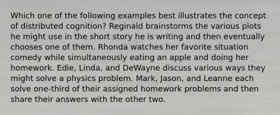 Which one of the following examples best illustrates the concept of distributed cognition? Reginald brainstorms the various plots he might use in the short story he is writing and then eventually chooses one of them. Rhonda watches her favorite situation comedy while simultaneously eating an apple and doing her homework. Edie, Linda, and DeWayne discuss various ways they might solve a physics problem. Mark, Jason, and Leanne each solve one-third of their assigned home<a href='https://www.questionai.com/knowledge/kMUgMMKhPX-work-problems' class='anchor-knowledge'>work problems</a> and then share their answers with the other two.